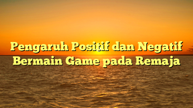 Pengaruh Positif dan Negatif Bermain Game pada Remaja